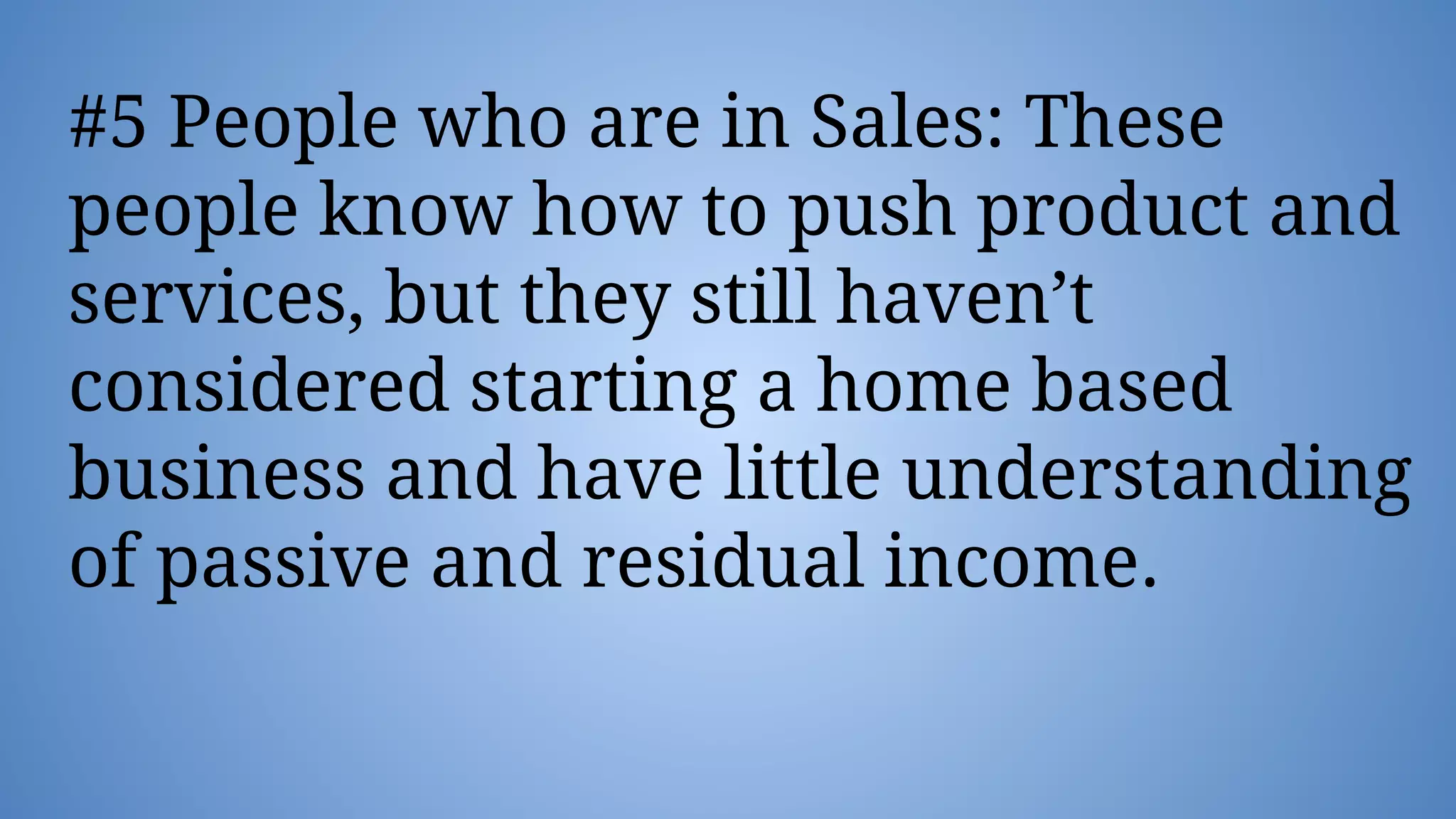 #5 People who are in Sales: These
people know how to push product and
services, but they still haven’t
considered starting a home based
business and have little understanding
of passive and residual income.
 