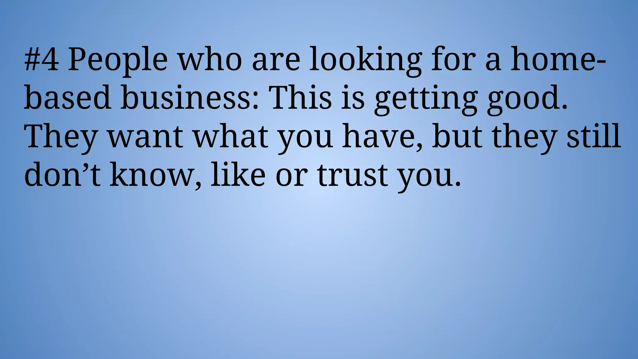 #4 People who are looking for a home-
based business: This is getting good.
They want what you have, but they still
don’t know, like or trust you.
 