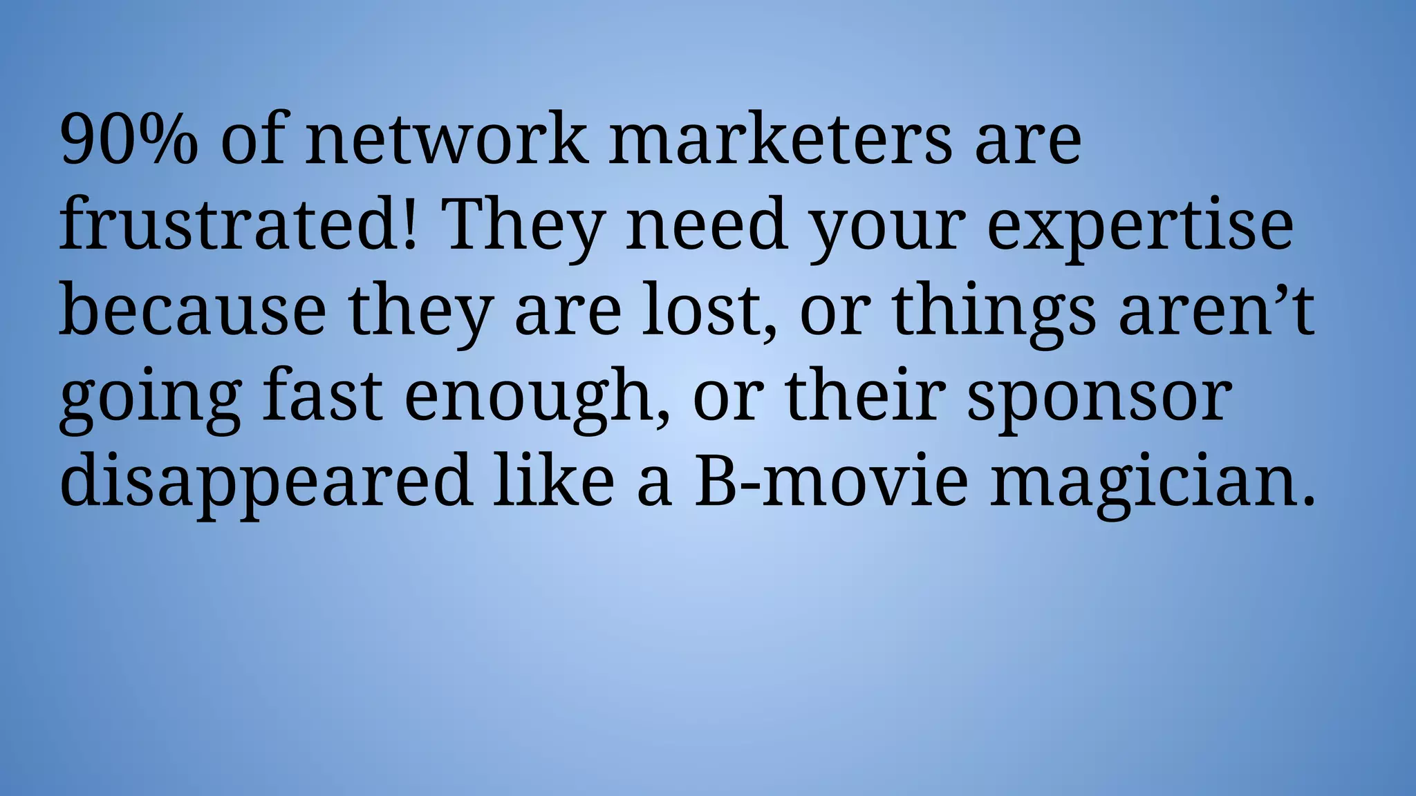 90% of network marketers are
frustrated! They need your expertise
because they are lost, or things aren’t
going fast enough, or their sponsor
disappeared like a B-movie magician.
 