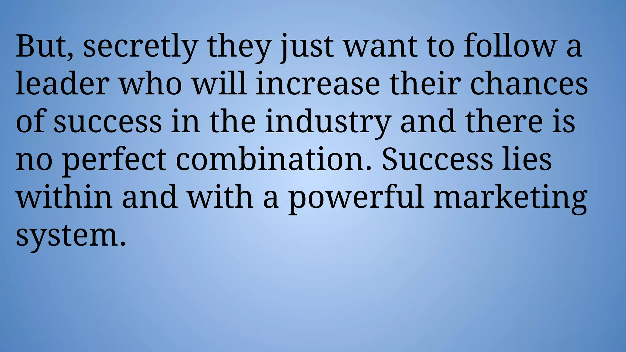But, secretly they just want to follow a
leader who will increase their chances
of success in the industry and there is
no perfect combination. Success lies
within and with a powerful marketing
system.
 