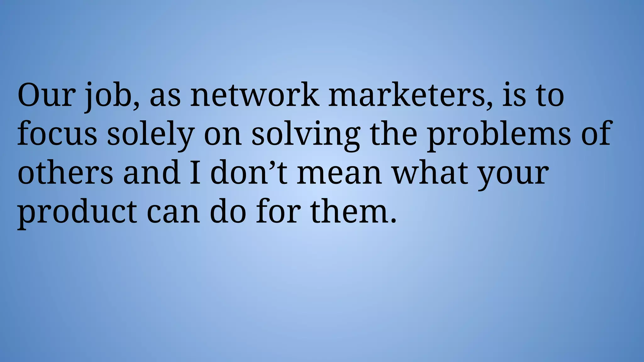 Our job, as network marketers, is to
focus solely on solving the problems of
others and I don’t mean what your
product can do for them.
 
