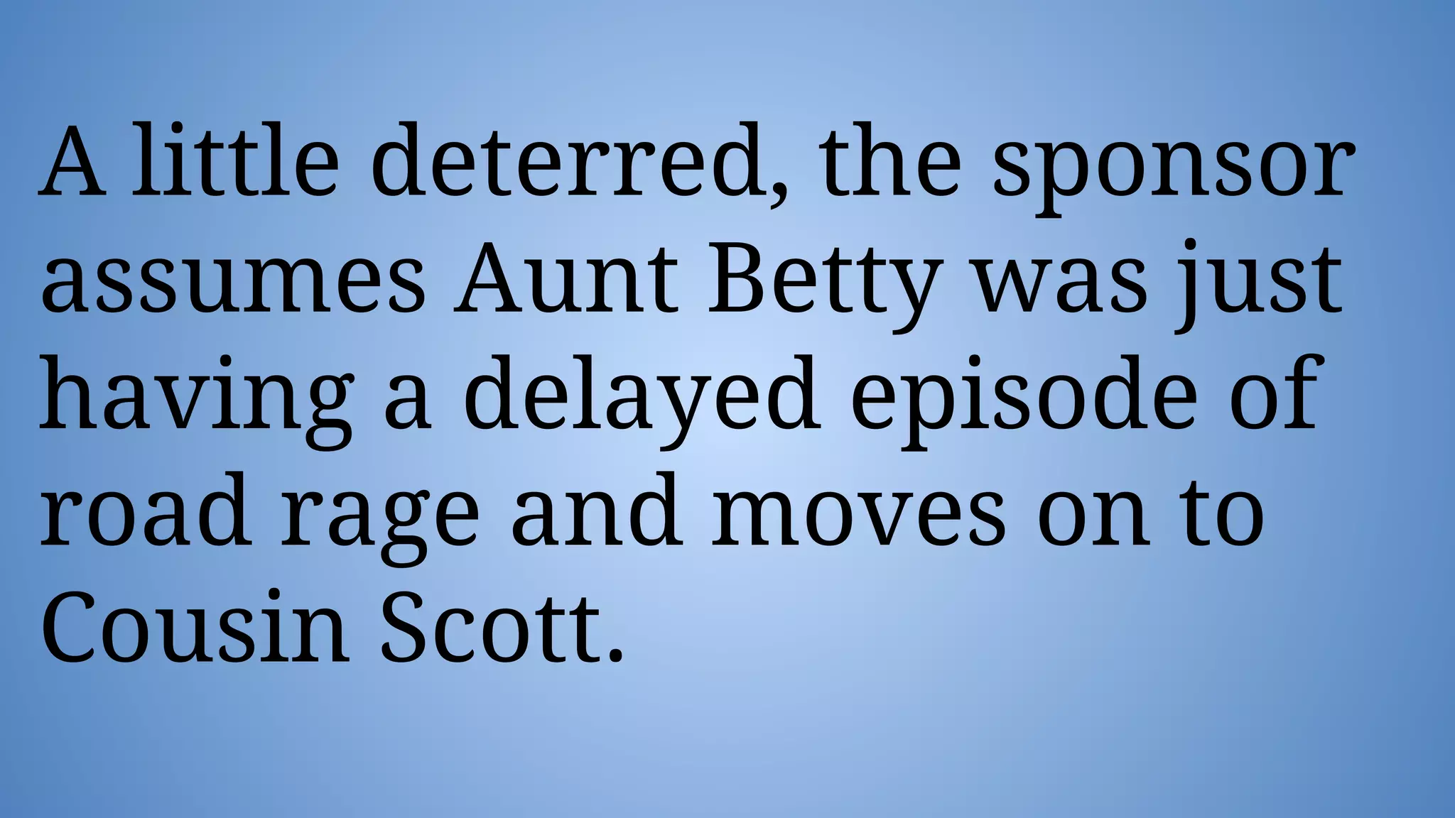 A little deterred, the sponsor
assumes Aunt Betty was just
having a delayed episode of
road rage and moves on to
Cousin Scott.
 