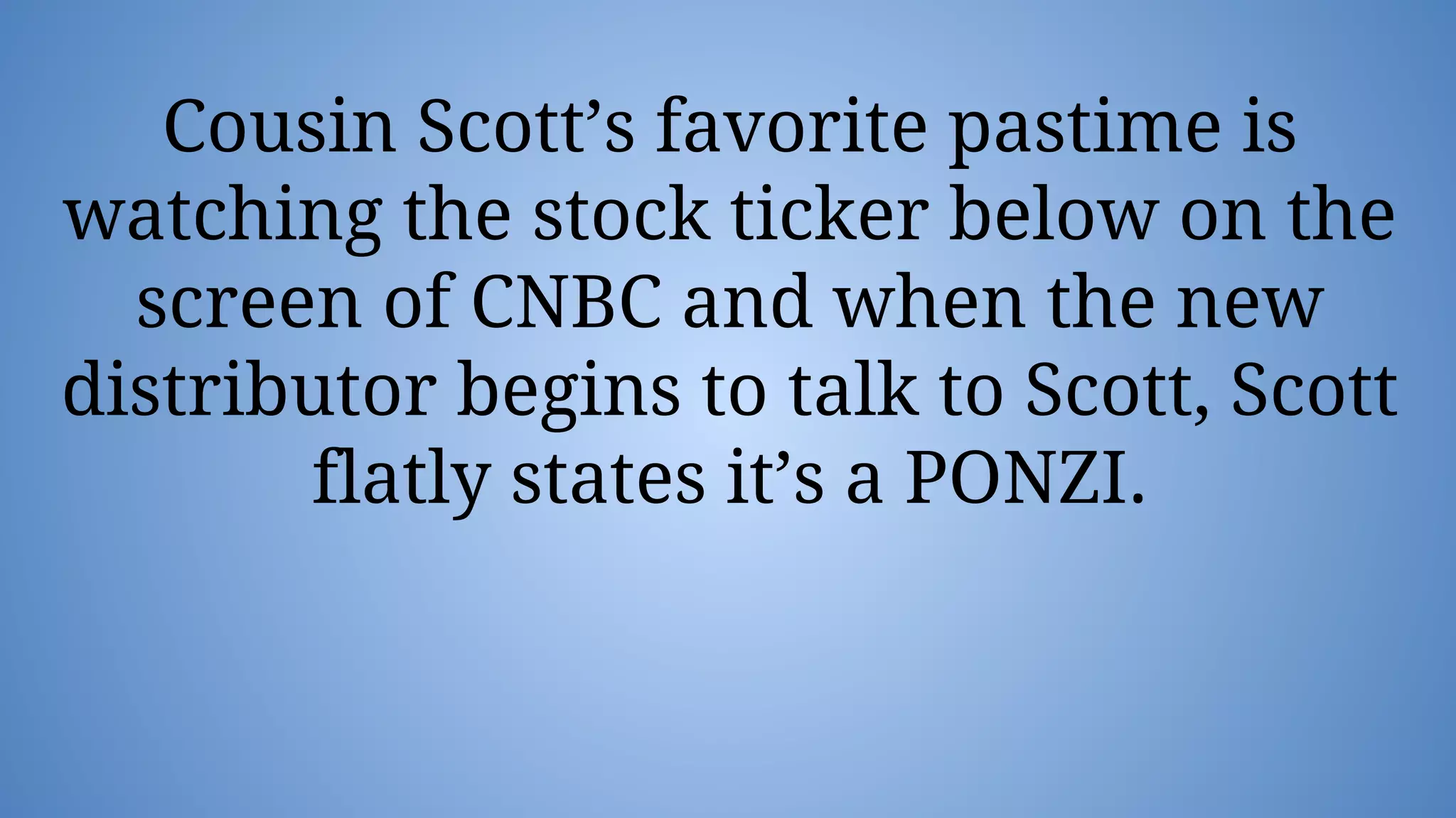 Cousin Scott’s favorite pastime is
watching the stock ticker below on the
screen of CNBC and when the new
distributor begins to talk to Scott, Scott
flatly states it’s a PONZI.
 