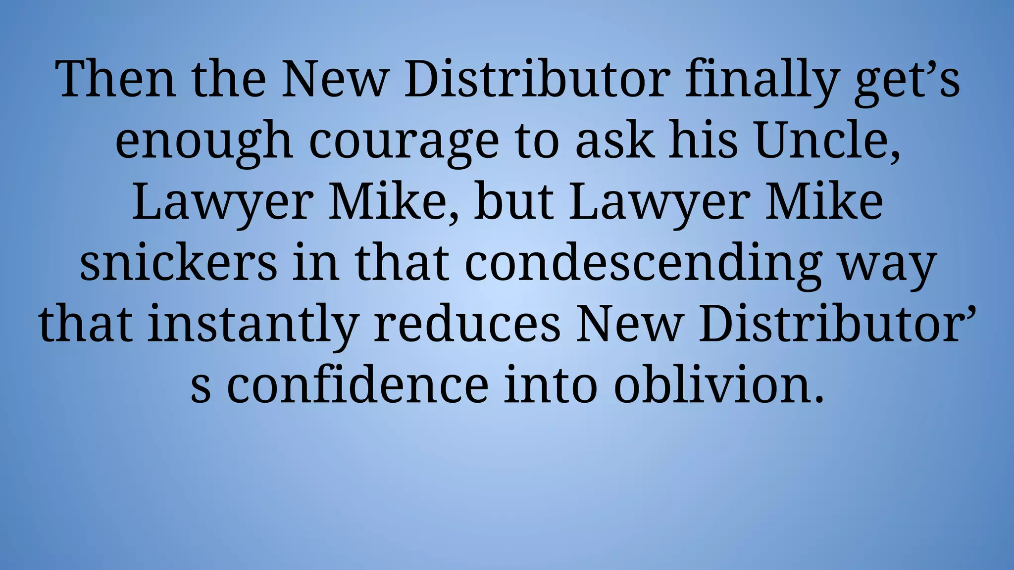 Then the New Distributor finally get’s
enough courage to ask his Uncle,
Lawyer Mike, but Lawyer Mike
snickers in that condescending way
that instantly reduces New Distributor’
s confidence into oblivion.
 