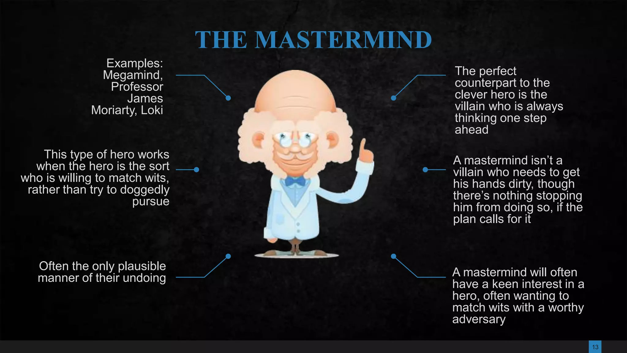 13
The perfect
counterpart to the
clever hero is the
villain who is always
thinking one step
ahead
A mastermind isn’t a
villain who needs to get
his hands dirty, though
there’s nothing stopping
him from doing so, if the
plan calls for it
A mastermind will often
have a keen interest in a
hero, often wanting to
match wits with a worthy
adversary
Examples:
Megamind,
Professor
James
Moriarty, Loki
Often the only plausible
manner of their undoing
THE MASTERMIND
This type of hero works
when the hero is the sort
who is willing to match wits,
rather than try to doggedly
pursue
 