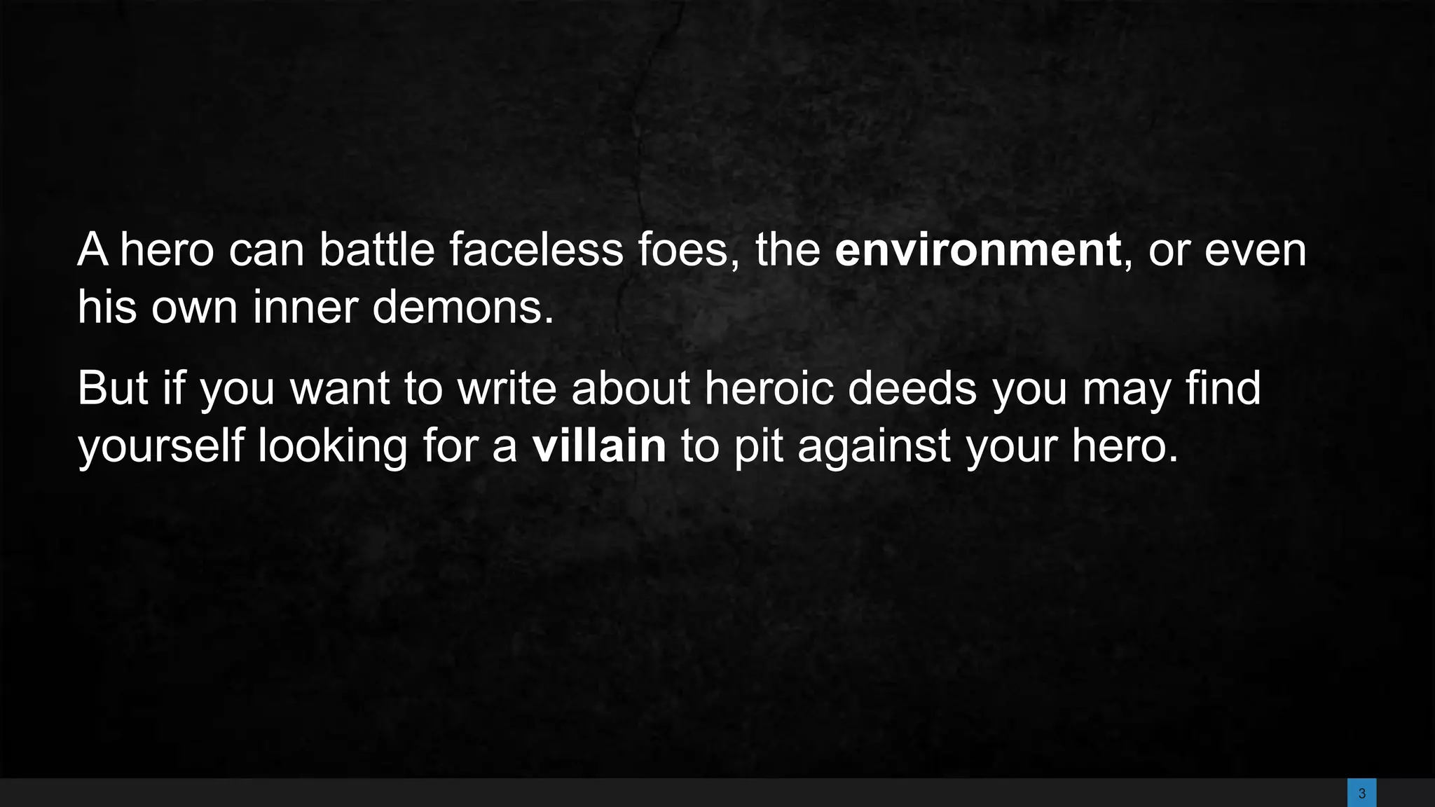 3
A hero can battle faceless foes, the environment, or even
his own inner demons.
But if you want to write about heroic deeds you may find
yourself looking for a villain to pit against your hero.
 