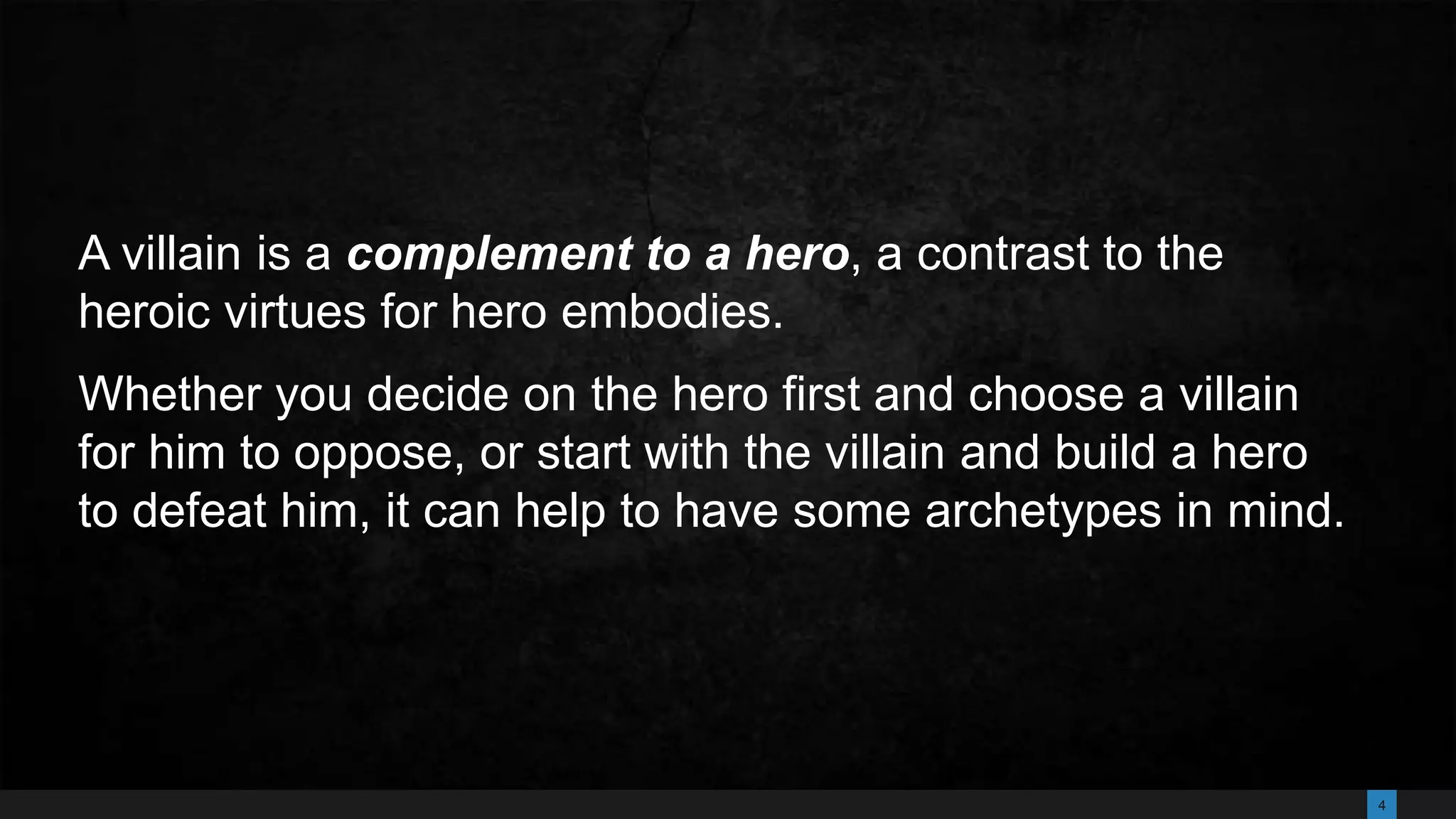 4
A villain is a complement to a hero, a contrast to the
heroic virtues for hero embodies.
Whether you decide on the hero first and choose a villain
for him to oppose, or start with the villain and build a hero
to defeat him, it can help to have some archetypes in mind.
 