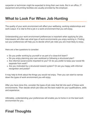 carpenter or technician might be expected to bring their own tools. But in an office, IT
equipment and printing facilities are usually provided by the employer.
What to Look For When Job Hunting
The quality of your work environment will affect your wellbeing, working relationships and
work output. It is vital to find a job in a work environment that you will enjoy.
Understanding your work environment preferences is important when applying for jobs.
Interviewers will often ask what type of work environments you enjoy working in. Finding
out your preferences will help you to decide which job roles you are most likely to enjoy.
Here are a few questions to consider:
Do you prefer working by yourself or as part of a close-knit team?
Do you enjoy planning your own workload or following a structured plan?
Are informal social events important to you? Or do you prefer to keep your social life
separate from work?
Are you motivated by a structured reward system? Or are you happy with informal
recognition and praise?
It may help to think about the things you would not enjoy. Then you can start to narrow
down the types of work environment you will enjoy.
After you have done this, consider the types of job roles that fall into each of these work
environments. Then decide which job roles are the best match for your qualifications, skills
and experience.
Ultimately, understanding your preferences will enable you to home in on the best work
environment for you.
Final Thoughts
 