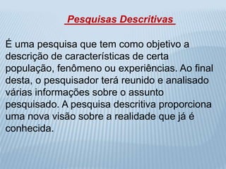 Pesquisas Descritivas 
É uma pesquisa que tem como objetivo a 
descrição de características de certa 
população, fenômeno ou experiências. Ao final 
desta, o pesquisador terá reunido e analisado 
várias informações sobre o assunto 
pesquisado. A pesquisa descritiva proporciona 
uma nova visão sobre a realidade que já é 
conhecida. 
 