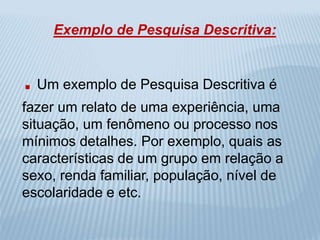 Exemplo de Pesquisa Descritiva: 
. Um exemplo de Pesquisa Descritiva é 
fazer um relato de uma experiência, uma 
situação, um fenômeno ou processo nos 
mínimos detalhes. Por exemplo, quais as 
características de um grupo em relação a 
sexo, renda familiar, população, nível de 
escolaridade e etc. 
 