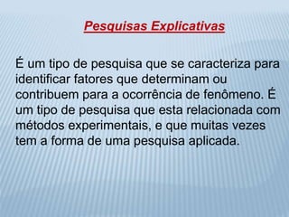 Pesquisas Explicativas 
É um tipo de pesquisa que se caracteriza para 
identificar fatores que determinam ou 
contribuem para a ocorrência de fenômeno. É 
um tipo de pesquisa que esta relacionada com 
métodos experimentais, e que muitas vezes 
tem a forma de uma pesquisa aplicada. 
 