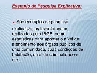 Exemplo de Pesquisa Explicativa: 
. São exemplos de pesquisa 
explicativa, os levantamentos 
realizados pelo IBGE, como 
estatísticas para apontar o nível de 
atendimento aos órgãos públicos de 
uma comunidade, suas condições de 
habitação, nível de criminalidade e 
etc... 
 