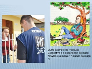 Outro exemplo de Pesquisa 
Explicativa é a experiência de Isaac 
Newton e a maça (“ A queda da maçã 
“) 
 