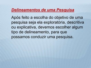 Delineamentos de uma Pesquisa 
Após feito a escolha do objetivo de uma 
pesquisa seja ela exploratória, descritiva 
ou explicativa, devemos escolher algum 
tipo de delineamento, para que 
possamos conduzir uma pesquisa. 
 