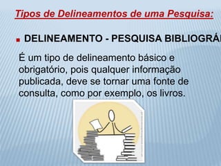 Tipos de Delineamentos de uma Pesquisa: 
. DELINEAMENTO - PESQUISA BIBLIOGRÁFICA 
É um tipo de delineamento básico e 
obrigatório, pois qualquer informação 
publicada, deve se tornar uma fonte de 
consulta, como por exemplo, os livros. 
 