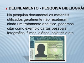 . DELINEAMENTO - PESQUISA BIBLIOGRÁFICA 
Na pesquisa documental os materiais 
utilizados geralmente não receberam 
ainda um tratamento analítico, podemos 
citar como exemplo cartas pessoais, 
fotografias, filmes, diários, boletins e etc. 
 
