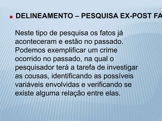 . DELINEAMENTO – PESQUISA EX-POST FACTO 
Neste tipo de pesquisa os fatos já 
aconteceram e estão no passado. 
Podemos exemplificar um crime 
ocorrido no passado, na qual o 
pesquisador terá a tarefa de investigar 
as cousas, identificando as possíveis 
variáveis envolvidas e verificando se 
existe alguma relação entre elas. 
 