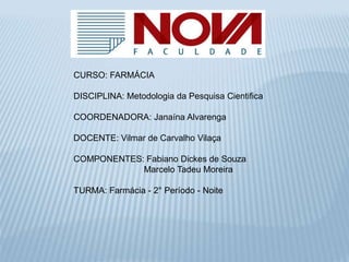 CURSO: FARMÁCIA 
DISCIPLINA: Metodologia da Pesquisa Cientifica 
COORDENADORA: Janaína Alvarenga 
DOCENTE: Vilmar de Carvalho Vilaça 
COMPONENTES: Fabiano Dickes de Souza 
Marcelo Tadeu Moreira 
TURMA: Farmácia - 2° Período - Noite 
 