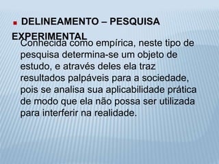 . DELINEAMENTO – PESQUISA 
EXPERIMENTAL 
Conhecida como empírica, neste tipo de 
pesquisa determina-se um objeto de 
estudo, e através deles ela traz 
resultados palpáveis para a sociedade, 
pois se analisa sua aplicabilidade prática 
de modo que ela não possa ser utilizada 
para interferir na realidade. 
 