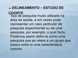 . DELINEAMENTO – ESTUDO DE 
COORTE 
Tipo de pesquisa muito utilizado na 
área da saúde, e em vezes pode 
representar um caso particular de 
pesquisa experimental ou de uma 
pesquisa, por exemplo, o post facto. 
Podemos assim defini-la como uma 
pesquisa que se retere a um grupo que 
possui entre si uma característica 
comum. 
 