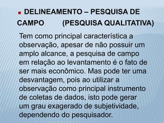 . DELINEAMENTO – PESQUISA DE 
CAMPO (PESQUISA QUALITATIVA) 
Tem como principal característica a 
observação, apesar de não possuir um 
amplo alcance, a pesquisa de campo 
em relação ao levantamento é o fato de 
ser mais econômico. Mas pode ter uma 
desvantagem, pois ao utilizar a 
observação como principal instrumento 
de coletas de dados, isto pode gerar 
um grau exagerado de subjetividade, 
dependendo do pesquisador. 
 