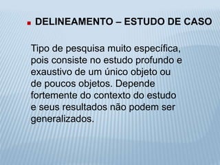 . DELINEAMENTO – ESTUDO DE CASO 
Tipo de pesquisa muito específica, 
pois consiste no estudo profundo e 
exaustivo de um único objeto ou 
de poucos objetos. Depende 
fortemente do contexto do estudo 
e seus resultados não podem ser 
generalizados. 
 