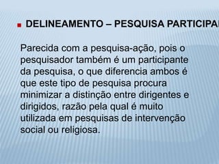 . DELINEAMENTO – PESQUISA PARTICIPANTE 
Parecida com a pesquisa-ação, pois o 
pesquisador também é um participante 
da pesquisa, o que diferencia ambos é 
que este tipo de pesquisa procura 
minimizar a distinção entre dirigentes e 
dirigidos, razão pela qual é muito 
utilizada em pesquisas de intervenção 
social ou religiosa. 
 