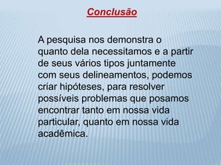 Conclusão 
A pesquisa nos demonstra o 
quanto dela necessitamos e a partir 
de seus vários tipos juntamente 
com seus delineamentos, podemos 
criar hipóteses, para resolver 
possíveis problemas que posamos 
encontrar tanto em nossa vida 
particular, quanto em nossa vida 
acadêmica. 
 