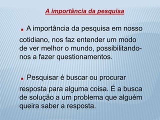 A importância da pesquisa 
. A importância da pesquisa em nosso 
cotidiano, nos faz entender um modo 
de ver melhor o mundo, possibilitando-nos 
a fazer questionamentos. 
. Pesquisar é buscar ou procurar 
resposta para alguma coisa. É a busca 
de solução a um problema que alguém 
queira saber a resposta. 
 