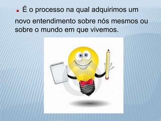 . É o processo na qual adquirimos um 
novo entendimento sobre nós mesmos ou 
sobre o mundo em que vivemos. 
 