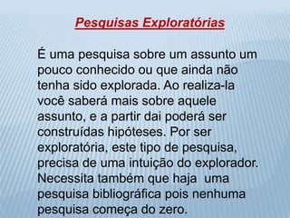 Pesquisas Exploratórias 
É uma pesquisa sobre um assunto um 
pouco conhecido ou que ainda não 
tenha sido explorada. Ao realiza-la 
você saberá mais sobre aquele 
assunto, e a partir dai poderá ser 
construídas hipóteses. Por ser 
exploratória, este tipo de pesquisa, 
precisa de uma intuição do explorador. 
Necessita também que haja uma 
pesquisa bibliográfica pois nenhuma 
pesquisa começa do zero. 
 