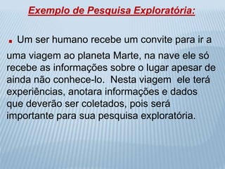 Exemplo de Pesquisa Exploratória: 
. Um ser humano recebe um convite para ir a 
uma viagem ao planeta Marte, na nave ele só 
recebe as informações sobre o lugar apesar de 
ainda não conhece-lo. Nesta viagem ele terá 
experiências, anotara informações e dados 
que deverão ser coletados, pois será 
importante para sua pesquisa exploratória. 
 