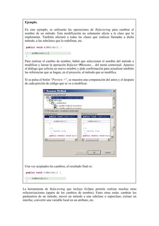 Ejemplo.
En este ejemplo, se utilizarán las operaciones de Refactoring para cambiar el
nombre de un método. Esta modificación no solamente afecta a la clase que lo
implementa. También afectará a todas las clases que realicen llamadas a dicho
método, a las subclases que lo redefinan, etc.
Para realizar el cambio de nombre, habrá que seleccionar el nombre del método a
modificar y lanzar la operación Refactor Rename… del menú contextual. Aparece
el diálogo que solicita un nuevo nombre y pide confirmación para actualizar también
las referencias que se hagan, en el proyecto, al método que se modifica.
Si se pulsa el botón “Preview >”, se muestra una comparación del antes y el después
de cada porción de código que se va a modificar.
Una vez aceptados los cambios, el resultado final es:
La herramienta de Refactoring que incluye Eclipse permite realizar muchas otras
refactorizaciones (aparte de los cambios de nombre). Entre otras están: cambiar los
parámetros de un método, mover un método a una subclase o superclase, extraer un
interfaz, convertir una variable local en un atributo, etc.
 