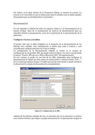 Por último, en la parte inferior de la Perspectiva Debug, se muestra la consola. La
consola es la vista sobre la cual se redirecciona tanto la entrada como la salida estándar,
del programa que se está depurando (o ejecutando).
Documentación
En este apartado se hablará de todos los aspectos relativos a la documentación en el
entorno Eclipse, tanto de la incorporación de archivos de documentación para ser
utilizados durante la programación, como de la generación de la documentación de la
aplicación.
Configurar el acceso a JavaDocs
El primer valor que se debe configurar es la ubicación de la documentación de las
librerías Java estándar. Esta configuración se define para todo el entorno y será
accesible para cualquier proyecto con el que se trabaje.
La configuración de la documentación estándar se realiza en la ventana de
configuración de los posibles JRE que puede utilizar Eclipse, a la cual se accede desde
la opción “Window Preferences Java Installed JREs” del menú principal.
En esta ventana, se puede ver una lista de los JREs disponibles, para configurar la
documentación de alguno de ellos, basta con seleccionarlo y utilizar el botón “Edit…”.
En el wizard que aparece (Figura 13) habrá una caja de texto donde se puede introducir
la dirección de la carpeta de documentación correspondiente.
Figura 13. Configuración de un JRE.
Además de las librerías estándar de Java, es frecuente que en los proyectos se utilicen
otras muchas librerías, que tengan su propia documentación. Eclipse permite integrar en
 