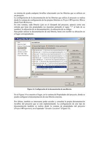 su sistema de ayuda cualquier JavaDoc relacionado con las librerías que se utilicen en
un proyecto.
La configuración de la documentación de las librerías que utiliza el proyecto se realiza
desde la ventana de configuración de las propias librerías en Project Properties Java
Build Path Libreries.
En esta ventana, cada librería (.jar) en el classpath del proyecto, aparece como una
entrada que tiene dos propiedades (se muestran pulsando el signo “+” al lado de su
nombre): la ubicación de su documentación y la ubicación de su código.
Para poder utilizar la documentación de una librería, basta con escribir su ubicación en
el lugar correspondiente.
Figura 14. Configuración de la documentación de una librería.
En al Figura 14 se muestra el lugar, en la ventana de Propiedades del proyecto, donde se
puede configurar al documentación de una librería concreta.
Por último, también es interesante poder acceder y consultar la propia documentación
JavaDoc del proyecto que se está implementando. La configuración de este tipo de
documentación también se realiza desde la ventana de propiedades del proyecto
(Project Properties), en el apartado “Javadoc Location” (Figura 15).
 
