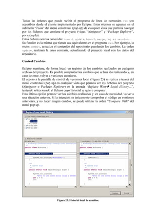 Todas las órdenes que puede recibir el programa de línea de comandos cvs son
accesibles desde el cliente implementado por Eclipse. Estas órdenes se agrupan en el
submenú “Team” del menú contextual (pop-up) de cualquier vista que permita navegar
por los ficheros que contiene el proyecto (vistas “Navigator” y “Package Explorer”,
por ejemplo).
Estas órdenes son las conocidas: commit, update, branch, merge, tag as version …
Su función es la misma que tienen sus equivalentes en el programa cvs. Por ejemplo, la
orden commit, actualiza el contenido del repositorio guardando los cambios. La orden
update, realizará la tarea contraria, actualizando el proyecto local con los datos del
repositorio.
Control Cambios
Eclipse mantiene, de forma local, un registro de los cambios realizados en cualquier
archivo del proyecto. Es posible comprobar los cambios que se han ido realizando y, en
caso de error, volver a versiones anteriores.
El acceso a la pantalla de control de versiones local (Figura 25) se realiza a través del
menú contextual (pop up) en cualquier vista que permita ver los ficheros del proyecto
(Navigator o Package Explorer) en la entrada “Replace With Local History…”,
teniendo seleccionado el fichero cuyo historial se quiere comparar.
Esta última opción permite ver los cambios realizados y, en caso de necesidad, volver a
una situación anterior. Si la intención es únicamente comprobar el código en versiones
anteriores, y no hacer ningún cambio, se puede utilizar la orden “Compare With" del
menú pop up.
Figura 25. Historial local de cambios.
 