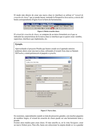 El modo más directo de crear una nueva clase (o interface) es utilizar el “wizard de
creación de clases” que se puede lanzar, teniendo la Perspectiva Java activa, a través del
botón correspondiente (Figura 4) en la barra de herramientas.
Figura 4. Botón creación clases.
El wizard de creación de clases, se compone de un único formulario en el que se
indicarán las características de la nueva clase (o interface) que se quiere crear: nombre,
superclase, interfaces que implementa, etc.
Ejemplo.
Aprovechando el proyecto Prueba que hemos creado en el apartado anterior,
podemos ahora crear una nueva clase, utilizando el wizard. Esta clase se llamará
MiPrueba y estará pertenecerá al paquete es.prueba.
Figura 5. Nueva clase.
En ocasiones, especialmente cuando se trata de proyectos grandes, con muchos paquetes
de nombres largos, el wizard de creación de clases puede ser una herramienta lenta y
pesada.
Existen otros medios para crear clases. El más sencillo es, en la vista Navigator, crear
un nuevo fichero java. Para ello, basta con seleccionar la carpeta donde se va a guardar
 