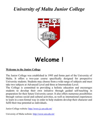 University of Malta Junior College
Welcome !
Welcome to the Junior College
The Junior College was established in 1995 and forms part of the University of
Malta. It offers a two-year course specifically designed for prospective
University students. Students may choose from a wide range of subjects and must
take two subjects at Advanced Level and three at Intermediate Level.
The College is committed to providing a holistic education and encourages
students to develop their own initiative through guided self-teaching in
preparation for their future University career. It also offers numerous possibilities
through various social and cultural activities, as well as international experiences
to learn in a non-formal way in order to help students develop their character and
fulfil their true potential as individuals.
Junior College website: http://www.jc.um.edu.mt/
University of Malta website: http://www.um.edu.mt/
 