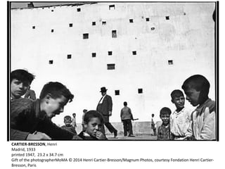 CARTIER-BRESSON, Henri
Madrid, 1933
printed 1947, 23.2 x 34.7 cm
Gift of the photographerMoMA © 2014 Henri Cartier-Bresson/Magnum Photos, courtesy Fondation Henri Cartier-
Bresson, Paris
 