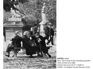 KERTÉSZ, André
Paris. Two Friends in the Luxembourg Garden
1963, printed circa 1980
Gelatin silver print 24.77 × 18.89 cm
LACMA - Los Angeles County Museum of Art
 