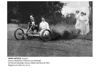 HENRI LARTIGUE, Jacques
Zissou e Madeleine Thibault num bobsleigh
Corrida de bobsleigh, Rouzar, 200de setembro de 1911
Negativo em vidro, 9 x 12 cm
 