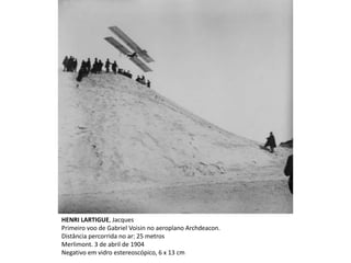 HENRI LARTIGUE, Jacques
Primeiro voo de Gabriel Voisin no aeroplano Archdeacon.
Distância percorrida no ar: 25 metros
Merlimont. 3 de abril de 1904
Negativo em vidro estereoscópico, 6 x 13 cm
 