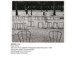 KERTÉSZ, André
Chairs of Paris
1927, Paris: from a portfolio "Photographs Andre Kertesz Vol. I" 1927
photographs, gelatin silver photograph
printed image 19.5 h x 24.4 w cm
National Gallery of Australia
 