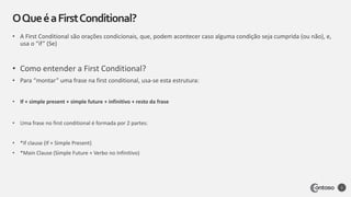 • A First Conditional são orações condicionais, que, podem acontecer caso alguma condição seja cumprida (ou não), e,
usa o “if” (Se)
• Como entender a First Conditional?
• Para “montar” uma frase na first conditional, usa-se esta estrutura:
• If + simple present + simple future + infinitivo + resto da frase
• Uma frase no first conditional é formada por 2 partes:
• *If clause (If + Simple Present)
• *Main Clause (Simple Future + Verbo no Infinitivo)
OQueéaFirstConditional?
3
 