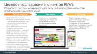 All Rights Reserved © 2016 22
Целевое исследование клиентов REWE
Разработка системы «микроуслуг» для ведущей немецкой онлайн-сети
продовольственных магазинов
• Современная технология
микроуслуг для магазинов
• Продвижение быстрой
разработки и внедрения
технологий
• Лидер немецкого рынка
розничной онлайн-торговли
продовольственными
продуктами по всем каналам
• Онлайн-магазин лауреат премий
• Идеально интегрированное
мобильное приложение
Перспективы Решения Результат
• Продовольственная сеть с
оборотом в 50 млрд евро и более
3 000 магазинов намерена стать
лидером на немецком рынке
онлайн-доставки
продовольственных товаров
• В систему комплексных
требований входит и структура
предприятия (планирование
ресурсов, взаимодействие с
клиентами, логистика и проч.)
• Безупречная многоканальная
работа с клиентами и глубокая
интеграция онлайн-, мобильного
и магазинного обслуживания
• Комплексная модель данных о
продукции с учетом LMIV в рамках
коммерческих инструментов PIM
• Бренды и компании с учетом
стран в одном коммерческом
приложении
Сайт: www.rewe.de
 