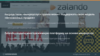 All Rights Reserved © 2016 24
посредством «микроуслуг» группа может поддержать свою модель
«мгновенных продаж»
 может применяться с разными языками, рамочными программами и технологиями
 улучшенная помехоустойчивость
Zalando создала многорежимную платформу на основе микроуслуг
 «Радикальное повышение скорости»: Новая структура предприятия
 «Микроуслуги» заменяют старые приложения (напр. Shop-Frontend)
 