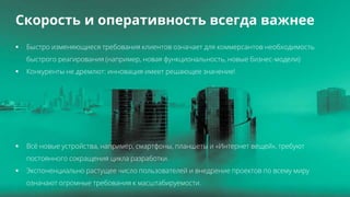 All Rights Reserved © 2016 4
Скорость и оперативность всегда важнее
 Быстро изменяющиеся требования клиентов означает для коммерсантов необходимость
быстрого реагирования (например, новая функциональность, новые бизнес-модели)
 Конкуренты не дремлют: инновация имеет решающее значение!
 Всё новые устройства, например, смартфоны, планшеты и «Интернет вещей», требуют
постоянного сокращения цикла разработки.
 Экспоненциально растущее число пользователей и внедрение проектов по всему миру
означают огромные требования к масштабируемости.
 