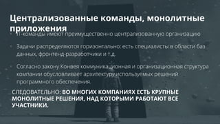 All Rights Reserved © 2016 6
Централизованные команды, монолитные
приложения
 IT-команды имеют преимущественно централизованную организацию
 Задачи распределяются горизонтально: есть специалисты в области баз
данных, фронтенд-разработчики и т.д.
 Согласно закону Конвея коммуникационная и организационная структура
компании обусловливает архитектуру используемых решений
программного обеспечения.
СЛЕДОВАТЕЛЬНО: ВО МНОГИХ КОМПАНИЯХ ЕСТЬ КРУПНЫЕ
МОНОЛИТНЫЕ РЕШЕНИЯ, НАД КОТОРЫМИ РАБОТАЮТ ВСЕ
УЧАСТНИКИ.
 