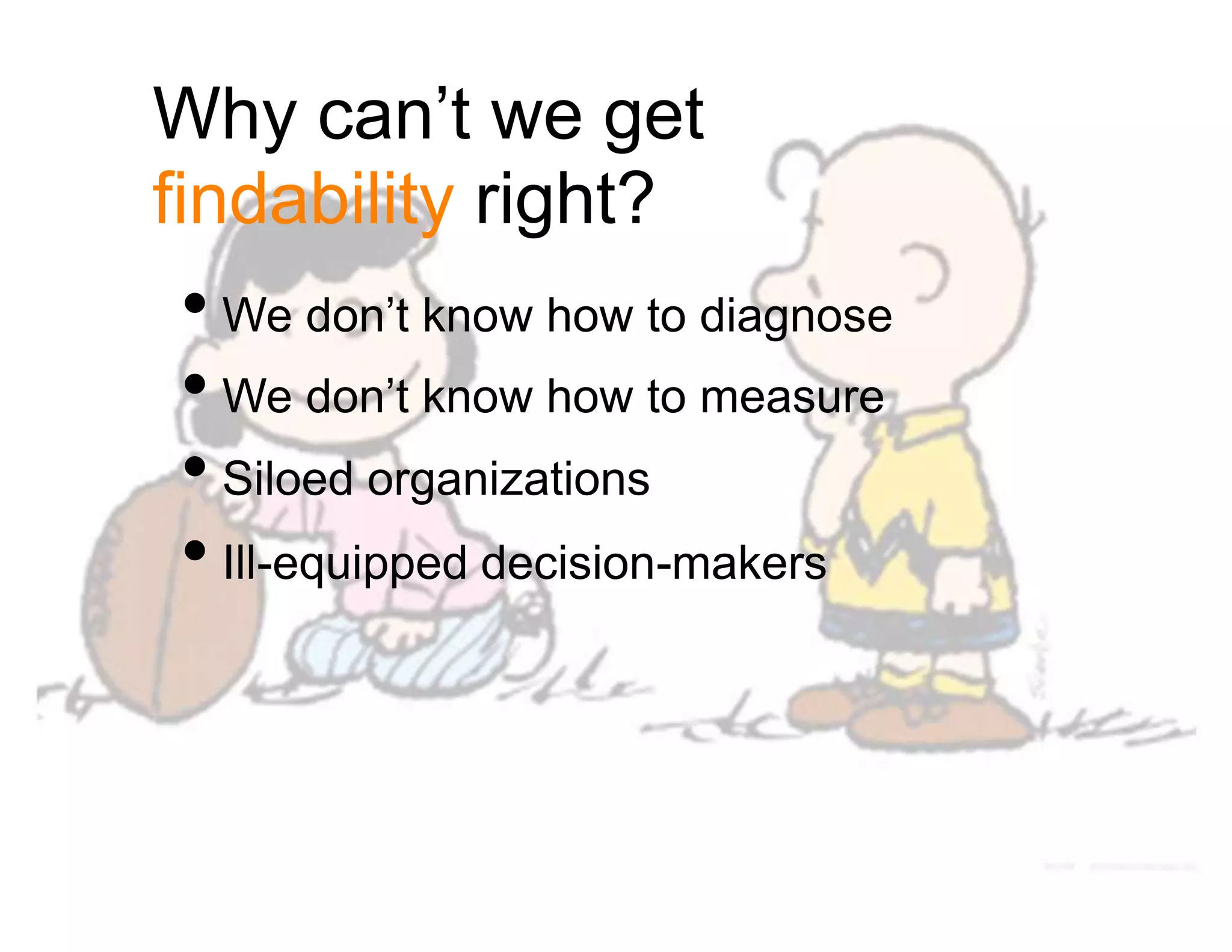 Why can’t we get
findability right?
• We don’t know how to diagnose
• We don’t know how to measure
• Siloed organizations
• Ill-equipped decision-makers
 