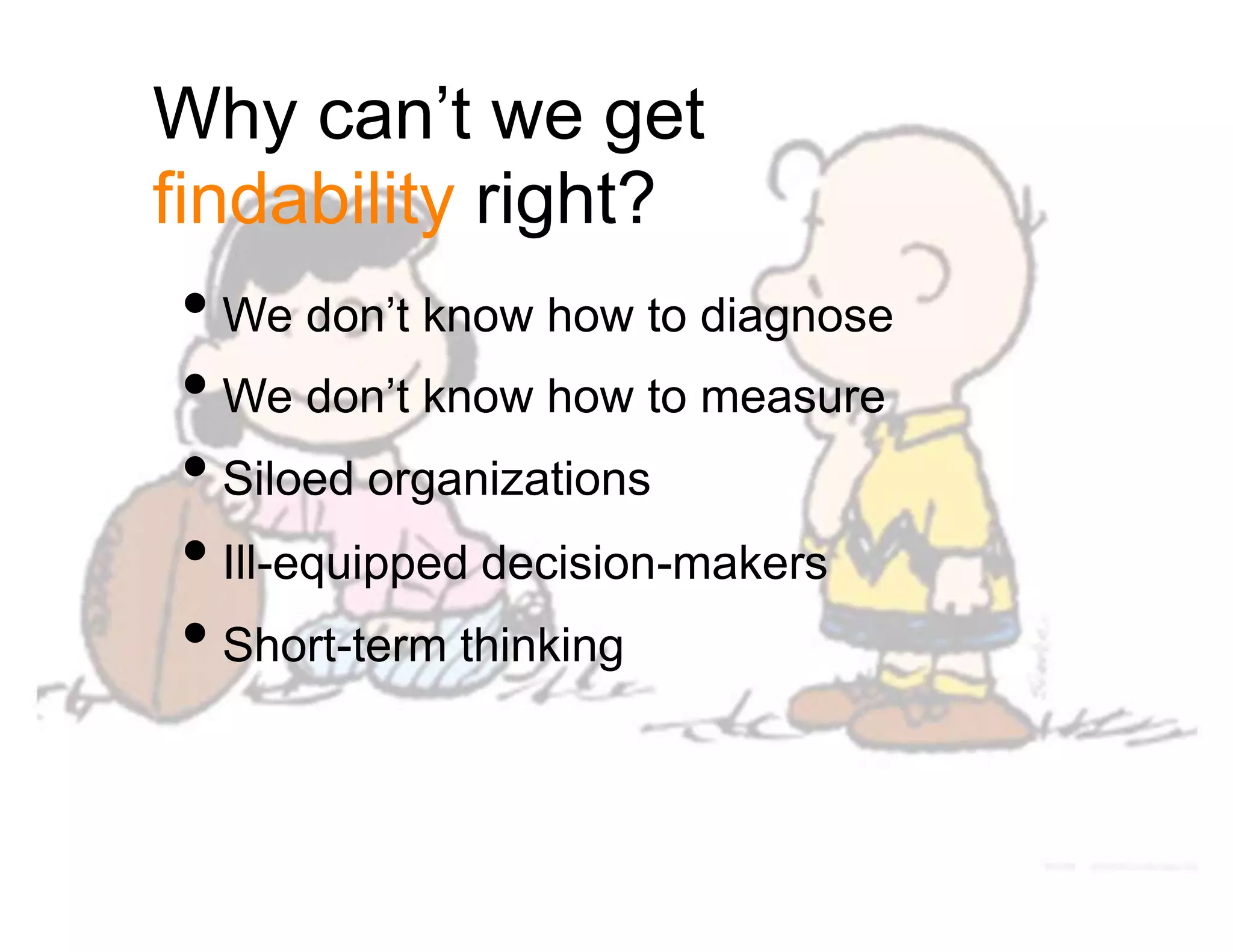 Why can’t we get
findability right?
• We don’t know how to diagnose
• We don’t know how to measure
• Siloed organizations
• Ill-equipped decision-makers
• Short-term thinking
 